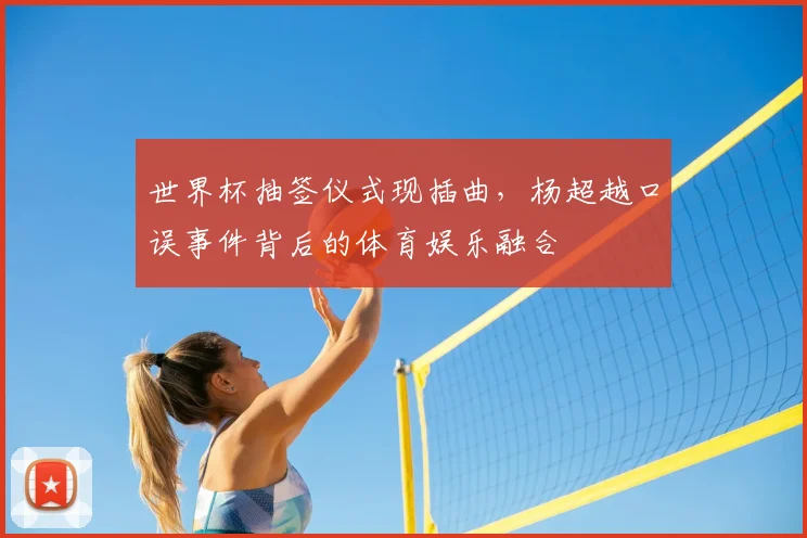世界杯抽签仪式现插曲，杨超越口误事件背后的体育娱乐融合