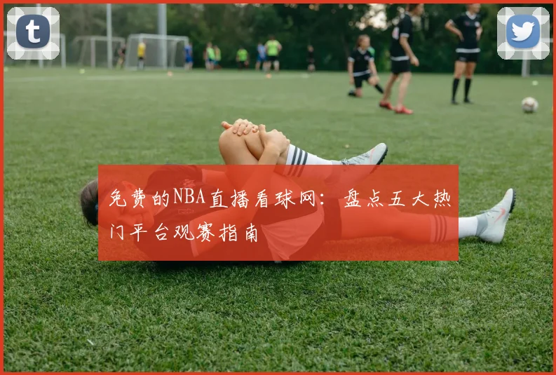 免费的NBA直播看球网：盘点五大热门平台观赛指南