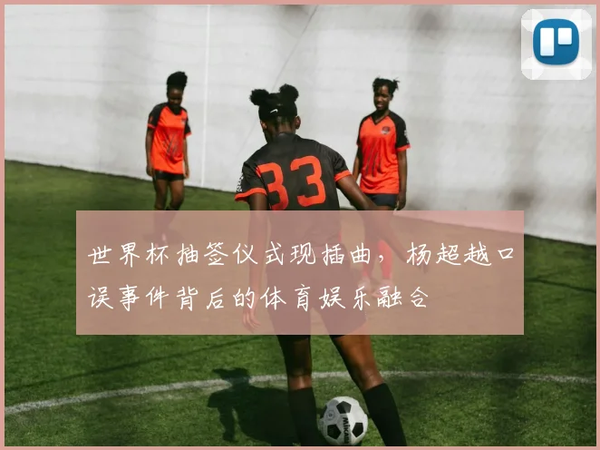 世界杯抽签仪式现插曲，杨超越口误事件背后的体育娱乐融合