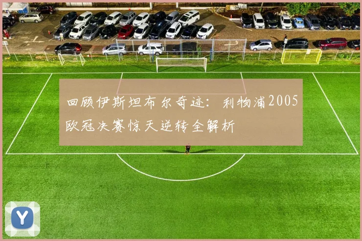 回顾伊斯坦布尔奇迹：利物浦2005欧冠决赛惊天逆转全解析