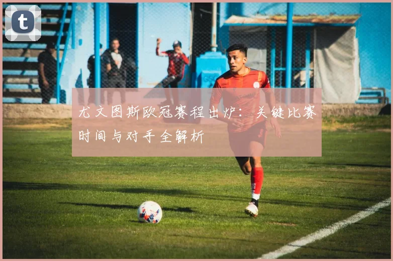 尤文图斯欧冠赛程出炉：关键比赛时间与对手全解析